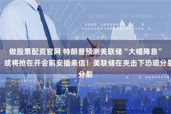 做股票配资官网 特朗普预测美联储“大幅降息”，或将抢在开会前安插亲信！美联储在夹击下恐现分裂