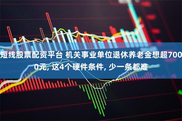 短线股票配资平台 机关事业单位退休养老金想超7000元, 这4个硬件条件, 少一条都难