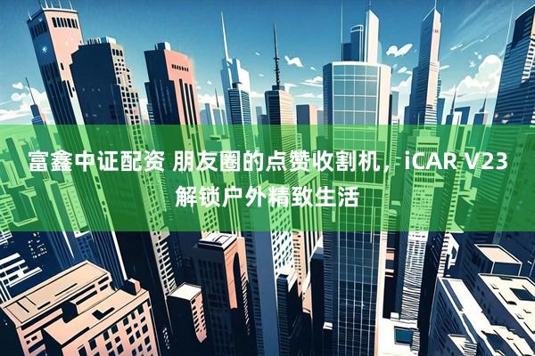 富鑫中证配资 朋友圈的点赞收割机，iCAR V23解锁户外精致生活