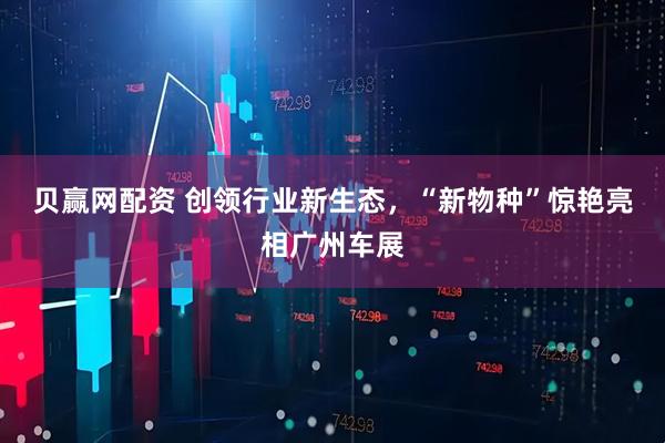 贝赢网配资 创领行业新生态，“新物种”惊艳亮相广州车展