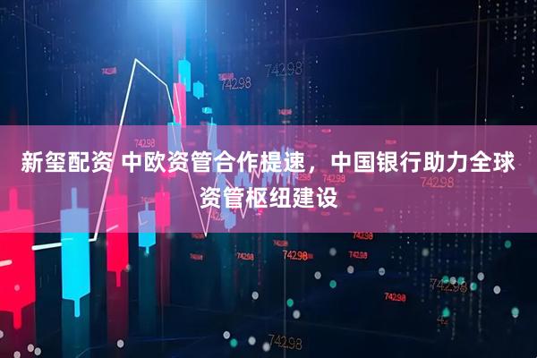 新玺配资 中欧资管合作提速，中国银行助力全球资管枢纽建设
