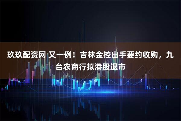 玖玖配资网 又一例！吉林金控出手要约收购，九台农商行拟港股退市