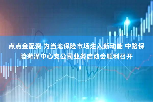 点点金配资 为当地保险市场注入新动能 中路保险菏泽中心支公司业务启动会顺利召开
