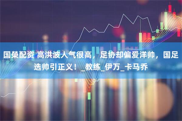 国榮配资 高洪波人气很高，足协却偏爱洋帅，国足选帅引正义！_教练_伊万_卡马乔