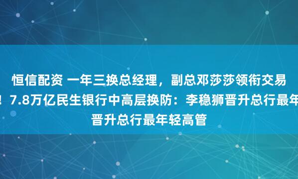 恒信配资 一年三换总经理，副总邓莎莎领衔交易银行部！7.8万亿民生银行中高层换防：李稳狮晋升总行最年轻高管