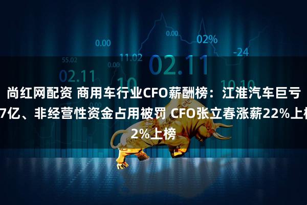 尚红网配资 商用车行业CFO薪酬榜：江淮汽车巨亏17亿、非经营性资金占用被罚 CFO张立春涨薪22%上榜
