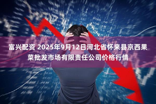富兴配资 2025年9月12日河北省怀来县京西果菜批发市场有限责任公司价格行情